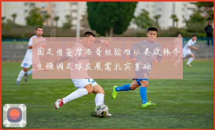 国足借鉴摩洛哥经验难以奏效韩乔生强调足球发展需扎实基础