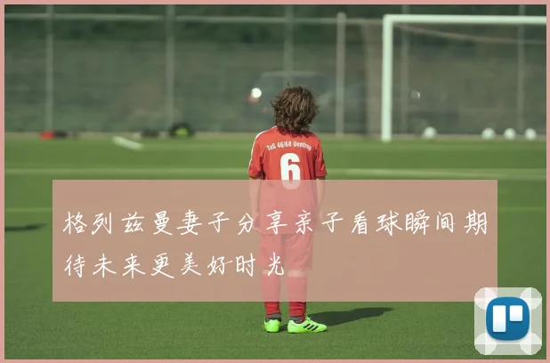 格列兹曼妻子分享亲子看球瞬间期待未来更美好时光