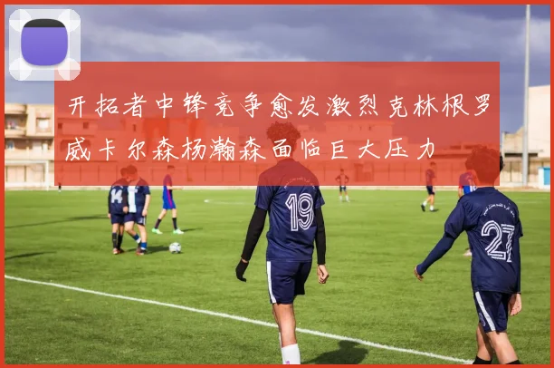 开拓者中锋竞争愈发激烈克林根罗威卡尔森杨瀚森面临巨大压力