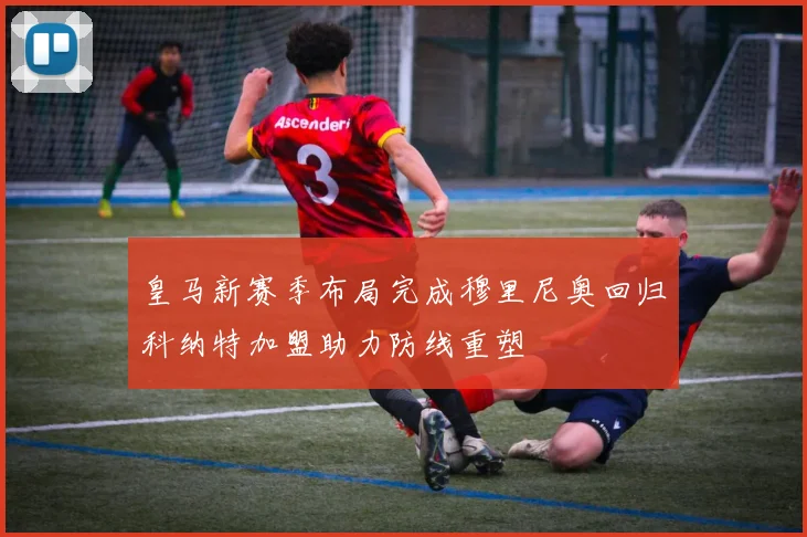 皇马新赛季布局完成穆里尼奥回归科纳特加盟助力防线重塑
