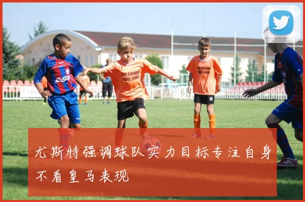 尤斯特强调球队实力目标专注自身不看皇马表现