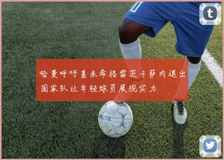 哈曼呼吁基米希格雷茨卡萨内退出国家队让年轻球员展现实力