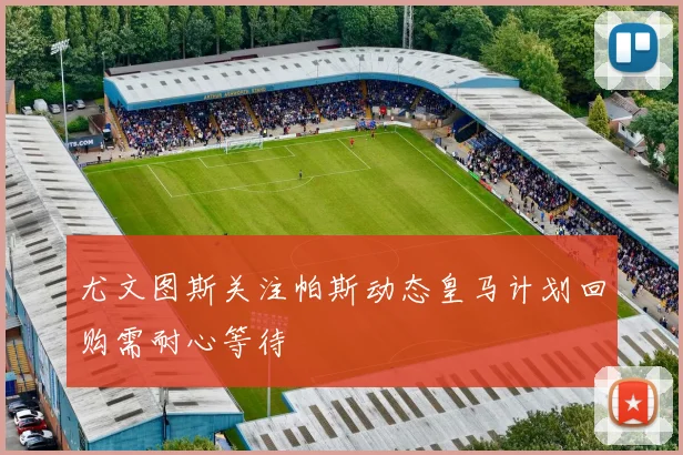 尤文图斯关注帕斯动态皇马计划回购需耐心等待