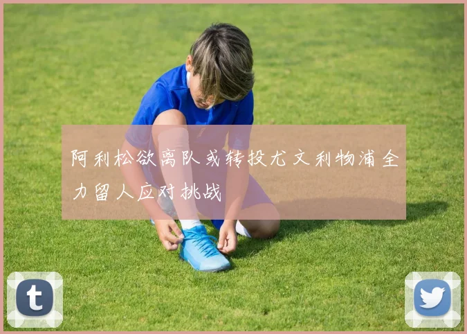 阿利松欲离队或转投尤文利物浦全力留人应对挑战