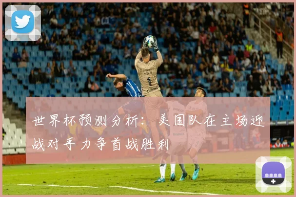 世界杯预测分析：美国队在主场迎战对手力争首战胜利