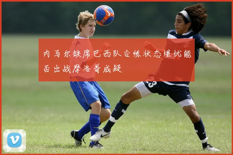 内马尔缺席巴西队合练状态堪忧能否出战摩洛哥成疑