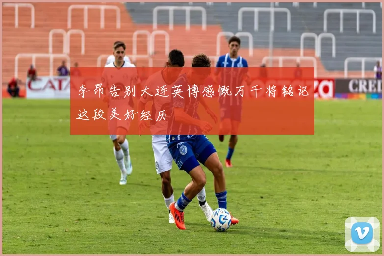 李昂告别大连英博感慨万千将铭记这段美好经历