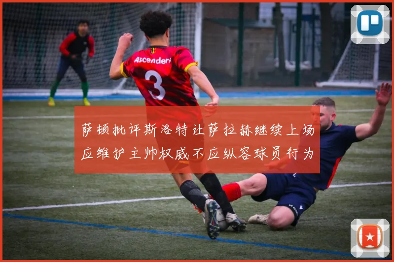 萨顿批评斯洛特让萨拉赫继续上场应维护主帅权威不应纵容球员行为