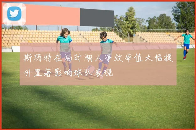 斯玛特在场时湖人净效率值大幅提升显著影响球队表现