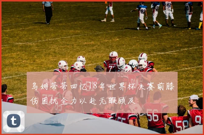 乌姆蒂蒂回忆18年世界杯决赛前膝伤困扰全力以赴无暇顾及