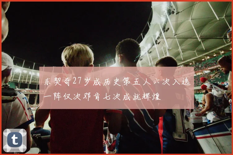东契奇27岁成历史第五人六次入选一阵仅次邓肯七次成就辉煌