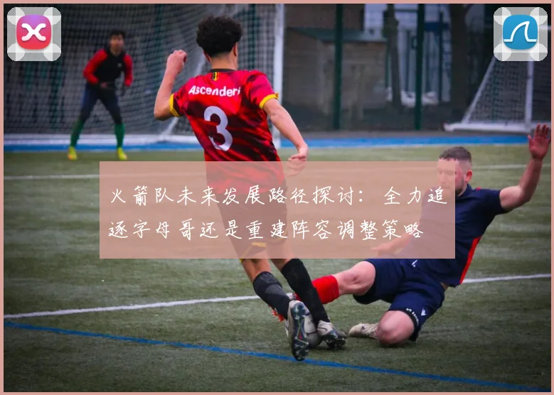 火箭队未来发展路径探讨：全力追逐字母哥还是重建阵容调整策略