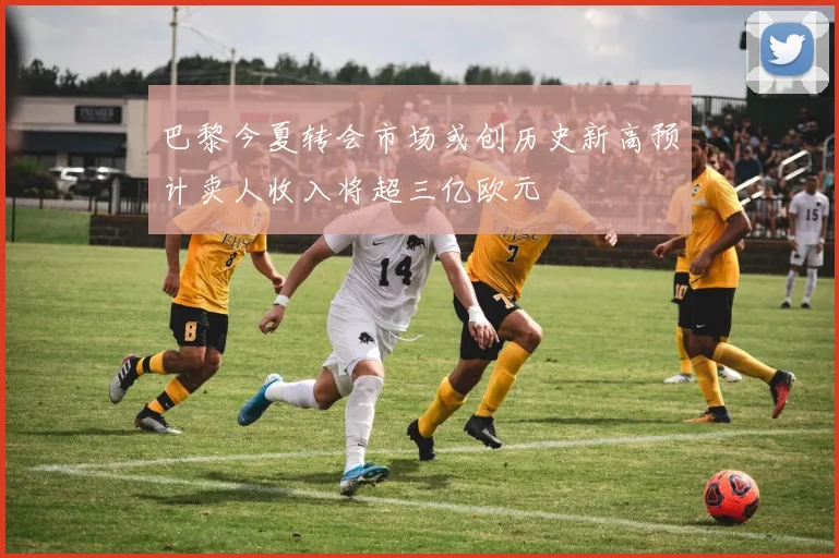 巴黎今夏转会市场或创历史新高预计卖人收入将超三亿欧元