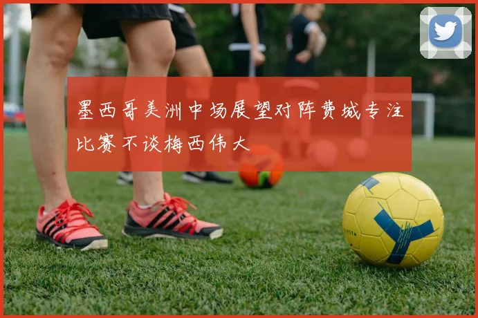 墨西哥美洲中场展望对阵费城专注比赛不谈梅西伟大