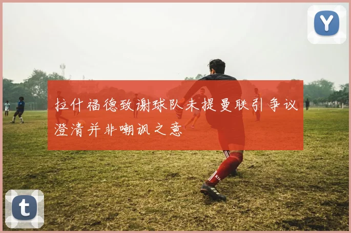 拉什福德致谢球队未提曼联引争议澄清并非嘲讽之意