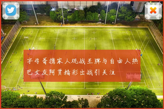 字母哥携家人观战王牌与自由人热巴女友阿贾精彩出战引关注