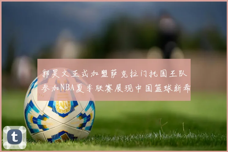 郭昊文正式加盟萨克拉门托国王队参加NBA夏季联赛展现中国篮球新希望