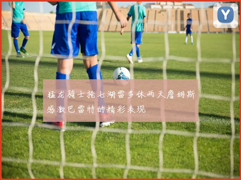 猛龙骑士抢七湖雷多休两天詹姆斯感激巴雷特的精彩表现