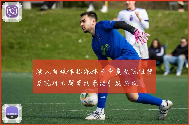 湖人自媒体称佩林卡今夏表现惊艳兑现对东契奇的承诺引发热议