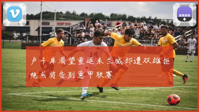 卢卡库渴望重返米兰城却遭双雄拒绝或将告别意甲联赛