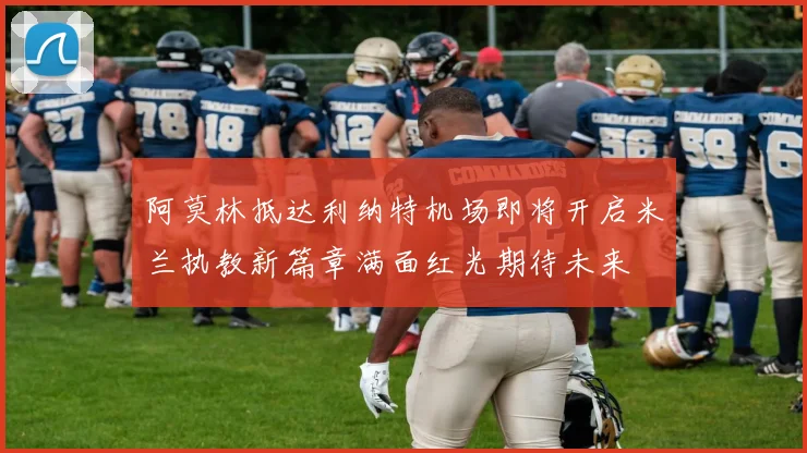 阿莫林抵达利纳特机场即将开启米兰执教新篇章满面红光期待未来