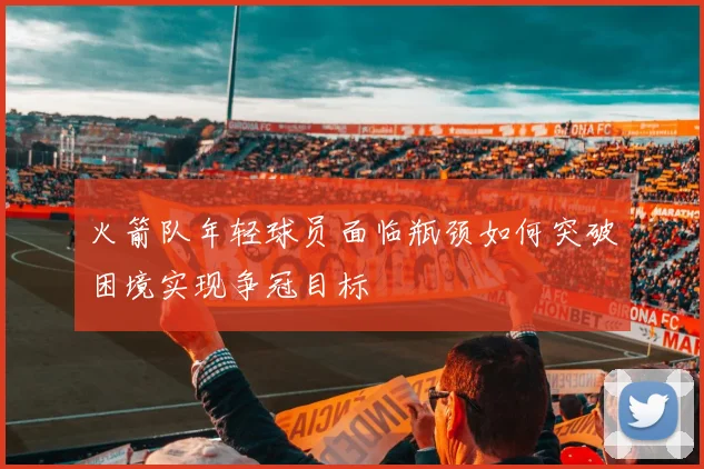 火箭队年轻球员面临瓶颈如何突破困境实现争冠目标